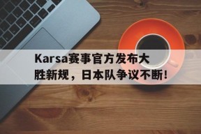 南宫28-包含Karsa赛事官方发布大胜新规，日本队争议不断！的词条